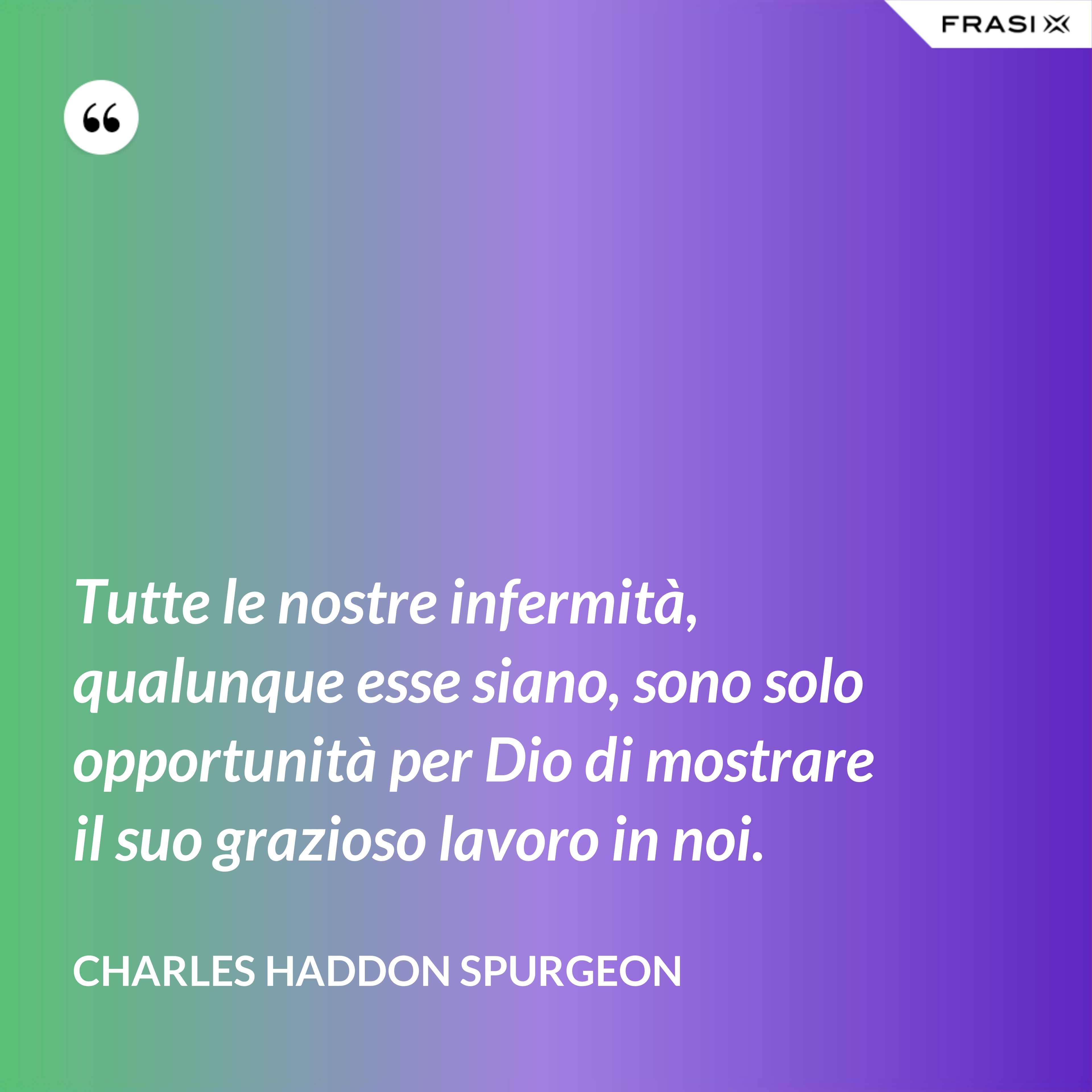 Tutte le nostre infermità, qualunque esse siano, sono solo opportunità per Dio di mostrare il suo grazioso lavoro in noi. - Charles Haddon Spurgeon