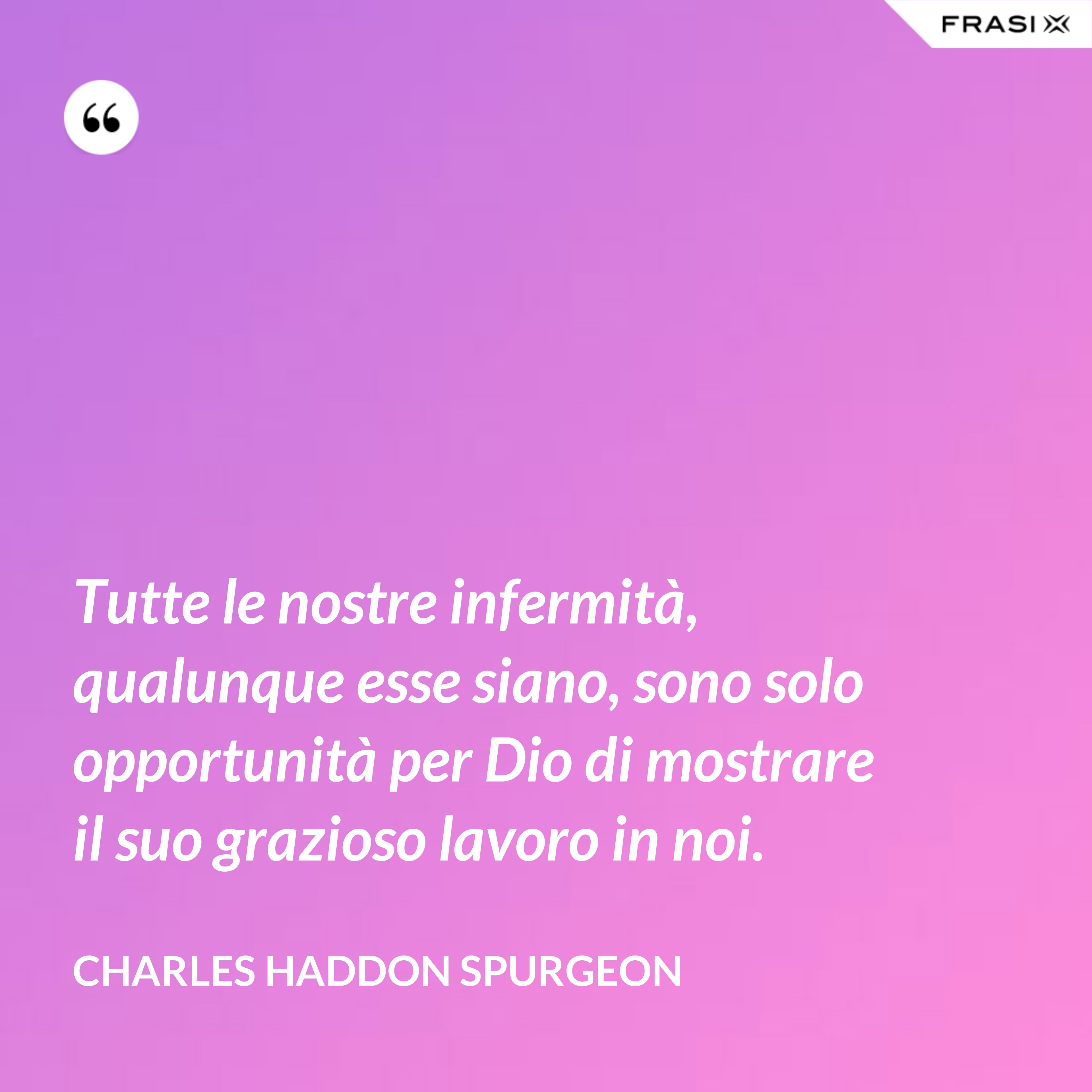 Tutte le nostre infermità, qualunque esse siano, sono solo opportunità per Dio di mostrare il suo grazioso lavoro in noi. - Charles Haddon Spurgeon