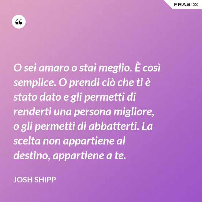 O sei amaro o stai meglio. È così semplice. O prendi ciò che ti è stato dato e gli permetti di renderti una persona migliore, o gli permetti di abbatterti. La scelta non appartiene al destino, appartiene a te. - Josh Shipp