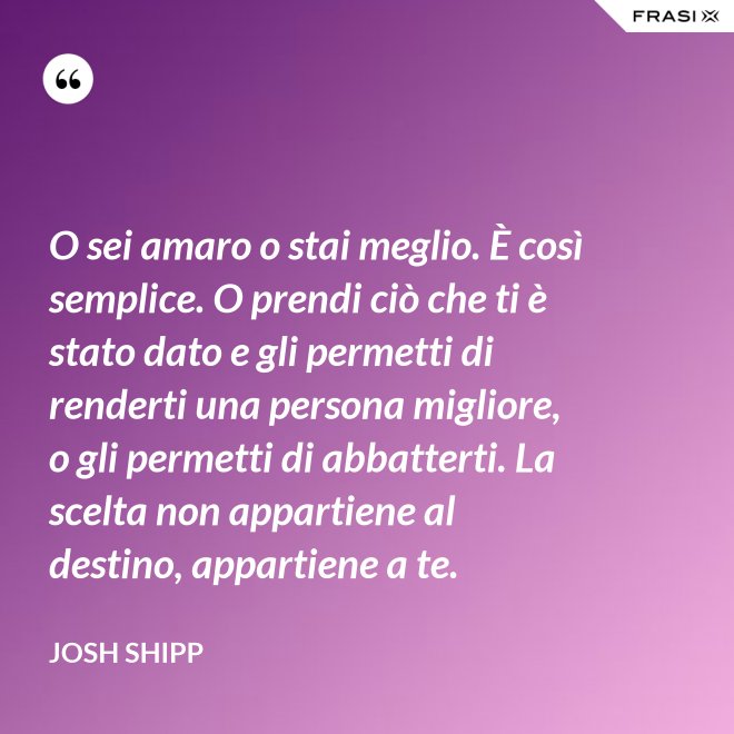 O sei amaro o stai meglio. È così semplice. O prendi ciò che ti è stato dato e gli permetti di renderti una persona migliore, o gli permetti di abbatterti. La scelta non appartiene al destino, appartiene a te. - Josh Shipp