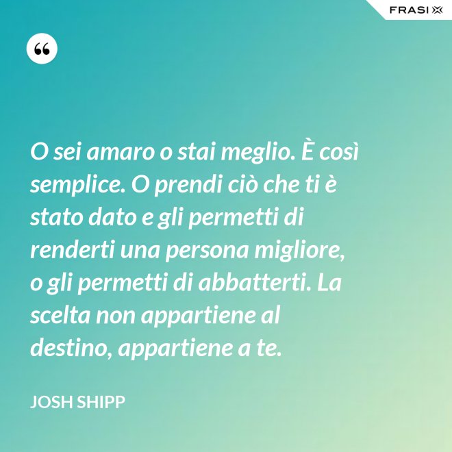 O sei amaro o stai meglio. È così semplice. O prendi ciò che ti è stato dato e gli permetti di renderti una persona migliore, o gli permetti di abbatterti. La scelta non appartiene al destino, appartiene a te. - Josh Shipp