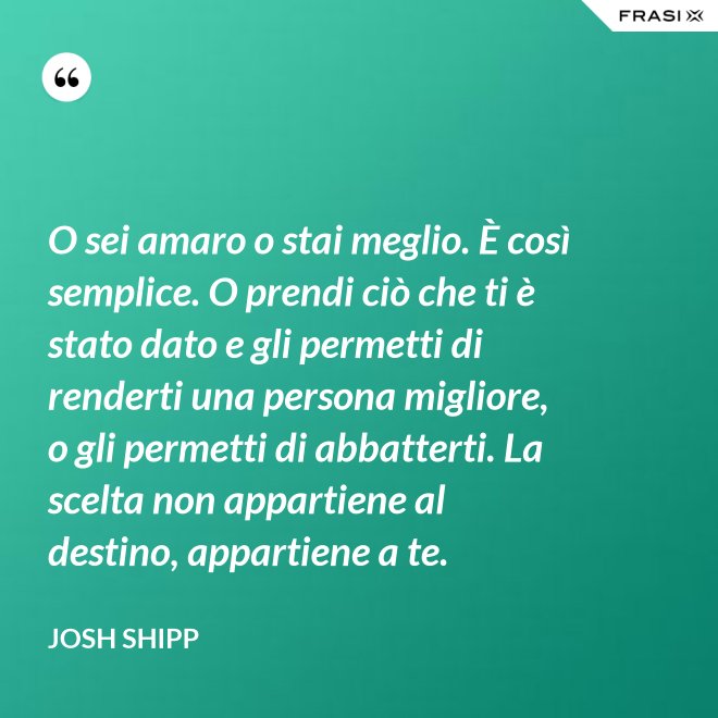O sei amaro o stai meglio. È così semplice. O prendi ciò che ti è stato dato e gli permetti di renderti una persona migliore, o gli permetti di abbatterti. La scelta non appartiene al destino, appartiene a te. - Josh Shipp