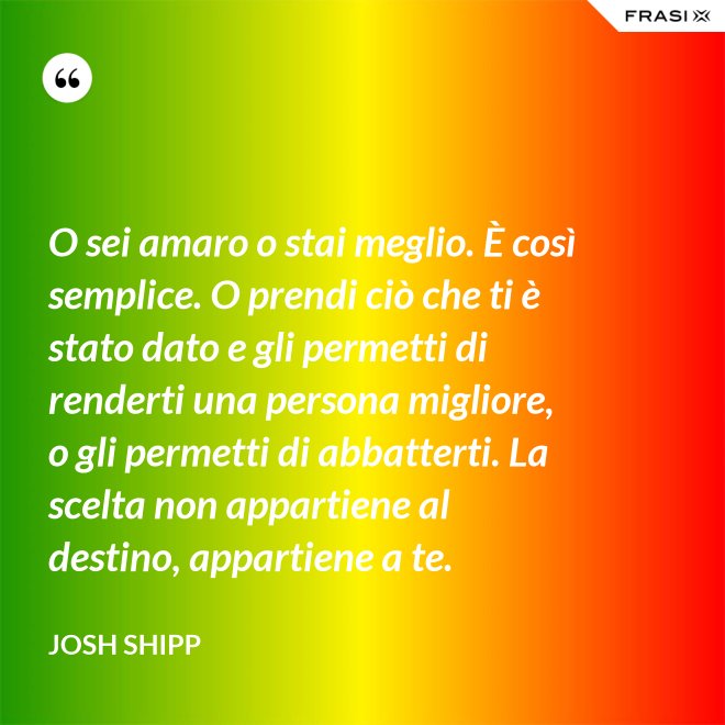 O sei amaro o stai meglio. È così semplice. O prendi ciò che ti è stato dato e gli permetti di renderti una persona migliore, o gli permetti di abbatterti. La scelta non appartiene al destino, appartiene a te. - Josh Shipp