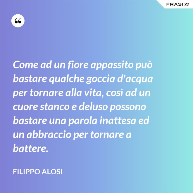 Come ad un fiore appassito può bastare qualche goccia d'acqua per tornare alla vita, così ad un cuore stanco e deluso possono bastare una parola inattesa ed un abbraccio per tornare a battere. - Filippo Alosi