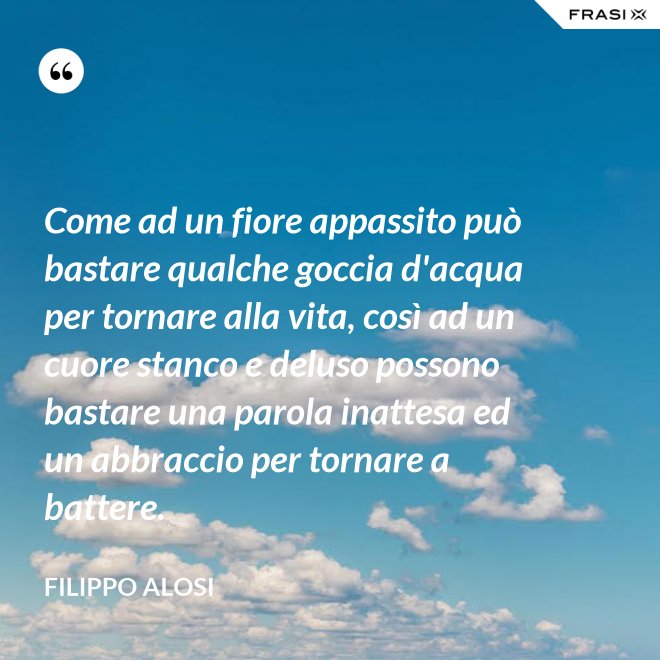 Come ad un fiore appassito può bastare qualche goccia d'acqua per tornare alla vita, così ad un cuore stanco e deluso possono bastare una parola inattesa ed un abbraccio per tornare a battere. - Filippo Alosi
