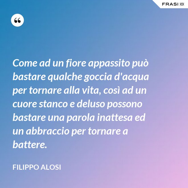 Come ad un fiore appassito può bastare qualche goccia d'acqua per tornare alla vita, così ad un cuore stanco e deluso possono bastare una parola inattesa ed un abbraccio per tornare a battere. - Filippo Alosi