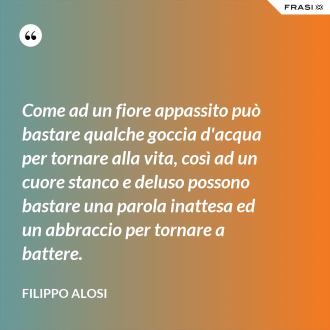 Come ad un fiore appassito può bastare qualche goccia d'acqua per tornare alla vita, così ad un cuore stanco e deluso possono bastare una parola inattesa ed un abbraccio per tornare a battere. - Filippo Alosi