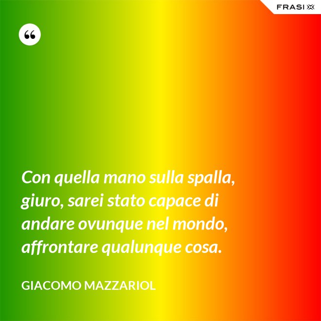 Con quella mano sulla spalla, giuro, sarei stato capace di andare ovunque nel mondo, affrontare qualunque cosa. - Giacomo Mazzariol