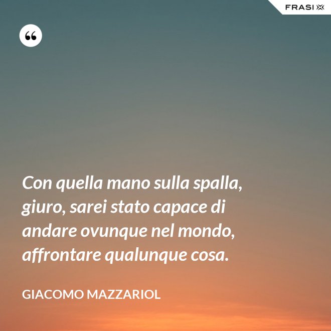 Con quella mano sulla spalla, giuro, sarei stato capace di andare ovunque nel mondo, affrontare qualunque cosa. - Giacomo Mazzariol