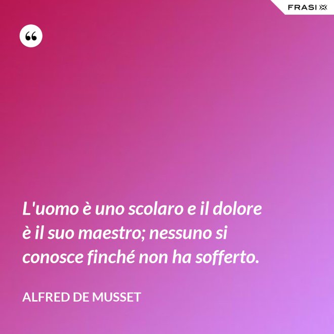 L'uomo è uno scolaro e il dolore è il suo maestro; nessuno si conosce finché non ha sofferto. - Alfred De Musset