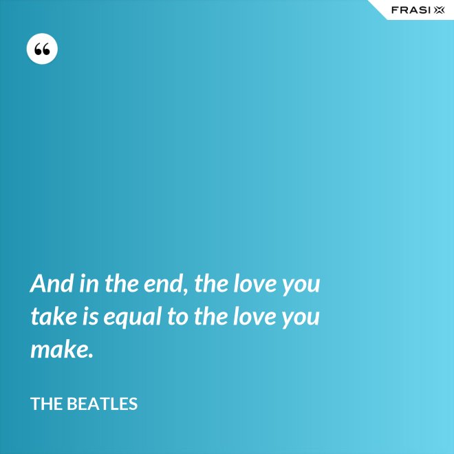 And in the end, the love you take is equal to the love you make. - The Beatles