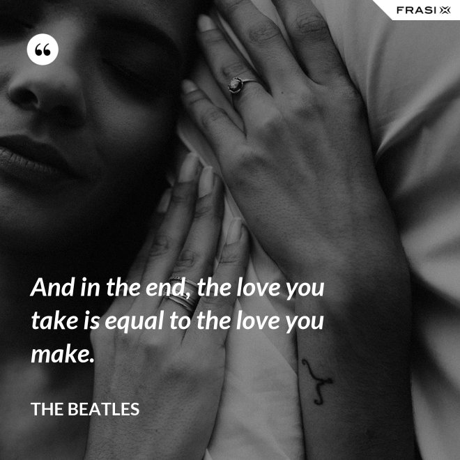 And in the end, the love you take is equal to the love you make. - The Beatles