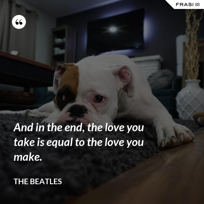 And in the end, the love you take is equal to the love you make. - The Beatles