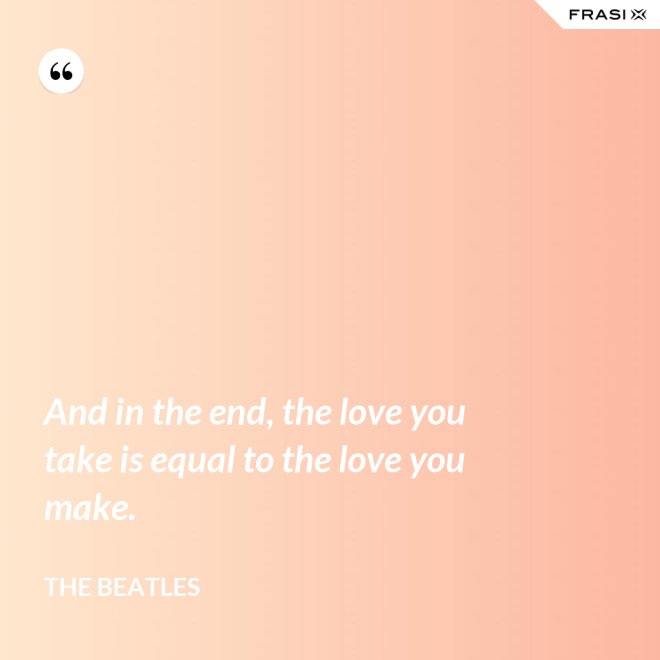 And in the end, the love you take is equal to the love you make. - The Beatles