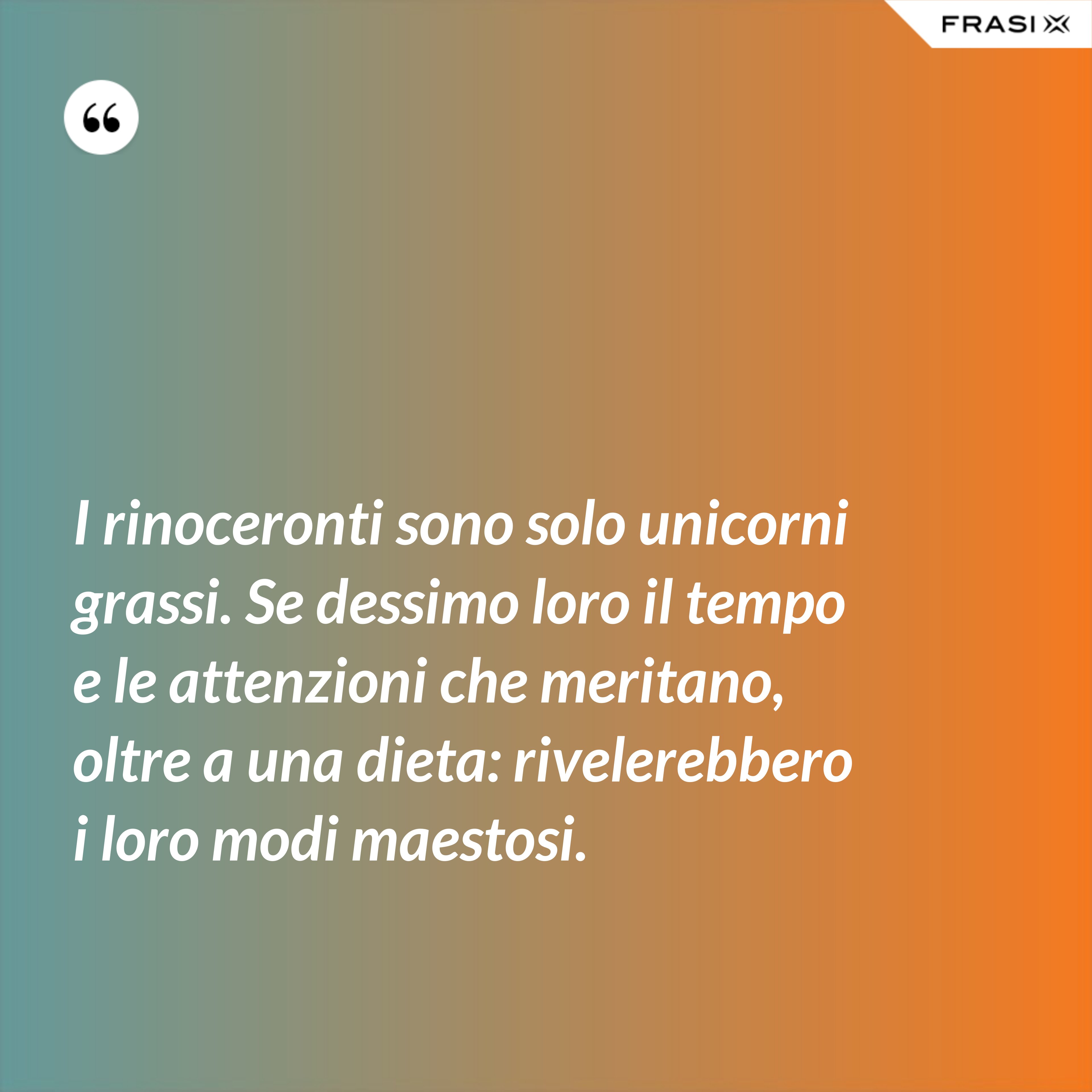 I rinoceronti sono solo unicorni grassi. Se dessimo loro il tempo e le attenzioni che meritano, oltre a una dieta: rivelerebbero i loro modi maestosi. - Anonimo