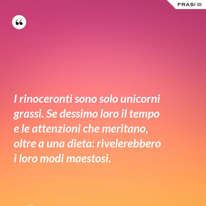 I rinoceronti sono solo unicorni grassi. Se dessimo loro il tempo e le attenzioni che meritano, oltre a una dieta: rivelerebbero i loro modi maestosi. - Anonimo