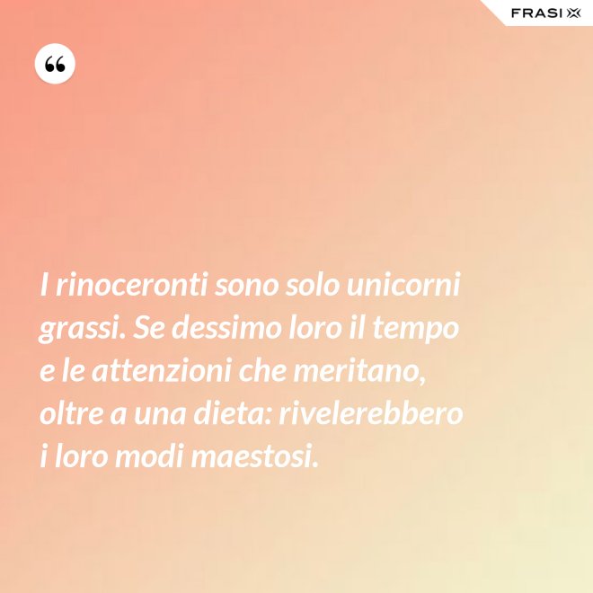I rinoceronti sono solo unicorni grassi. Se dessimo loro il tempo e le attenzioni che meritano, oltre a una dieta: rivelerebbero i loro modi maestosi. - Anonimo