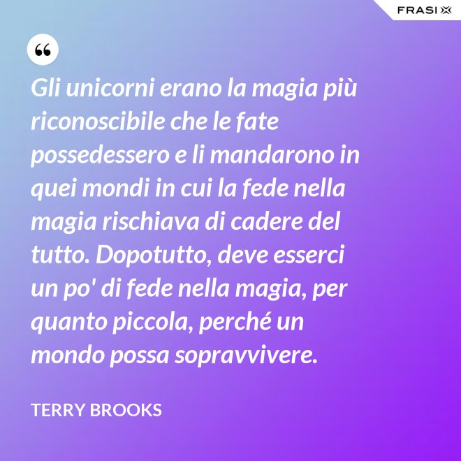 Gli unicorni erano la magia più riconoscibile che le fate possedessero e li mandarono in quei mondi in cui la fede nella magia rischiava di cadere del tutto. Dopotutto, deve esserci un po' di fede nella magia, per quanto piccola, perché un mondo possa sopravvivere. - Terry Brooks