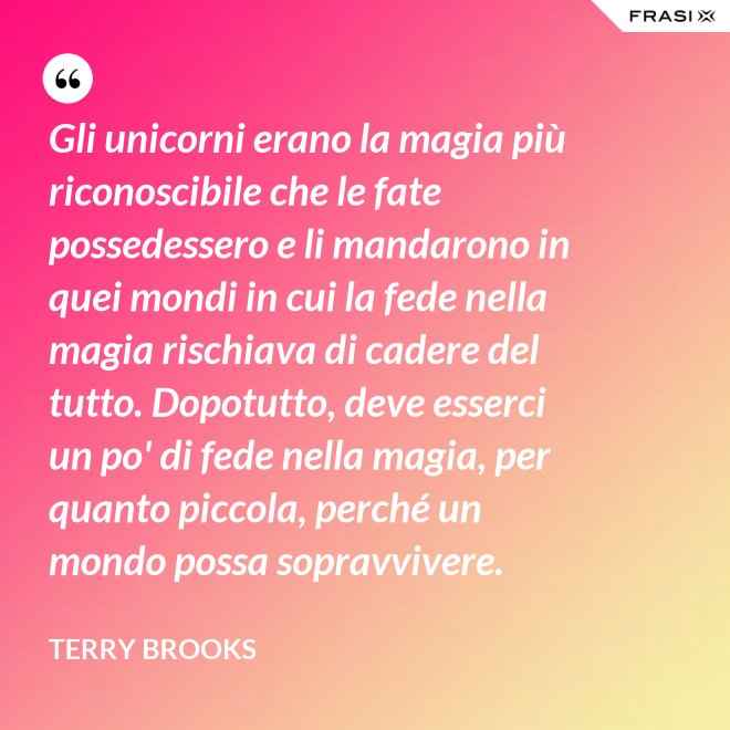 Gli unicorni erano la magia più riconoscibile che le fate possedessero e li mandarono in quei mondi in cui la fede nella magia rischiava di cadere del tutto. Dopotutto, deve esserci un po' di fede nella magia, per quanto piccola, perché un mondo possa sopravvivere. - Terry Brooks