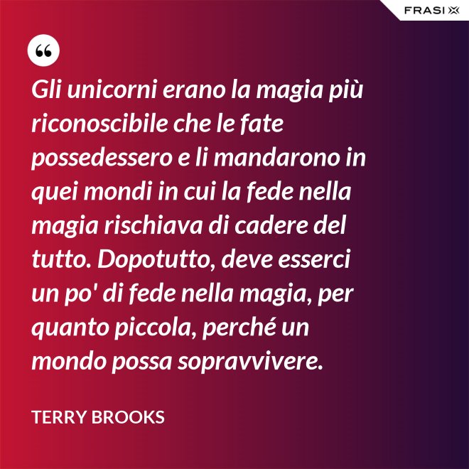 Gli unicorni erano la magia più riconoscibile che le fate possedessero e li mandarono in quei mondi in cui la fede nella magia rischiava di cadere del tutto. Dopotutto, deve esserci un po' di fede nella magia, per quanto piccola, perché un mondo possa sopravvivere. - Terry Brooks