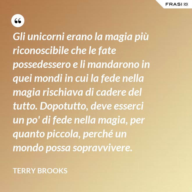 Gli unicorni erano la magia più riconoscibile che le fate possedessero e li mandarono in quei mondi in cui la fede nella magia rischiava di cadere del tutto. Dopotutto, deve esserci un po' di fede nella magia, per quanto piccola, perché un mondo possa sopravvivere. - Terry Brooks