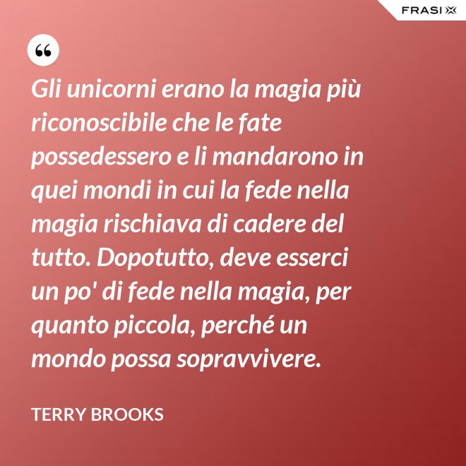 Gli unicorni erano la magia più riconoscibile che le fate possedessero e li mandarono in quei mondi in cui la fede nella magia rischiava di cadere del tutto. Dopotutto, deve esserci un po' di fede nella magia, per quanto piccola, perché un mondo possa sopravvivere. - Terry Brooks