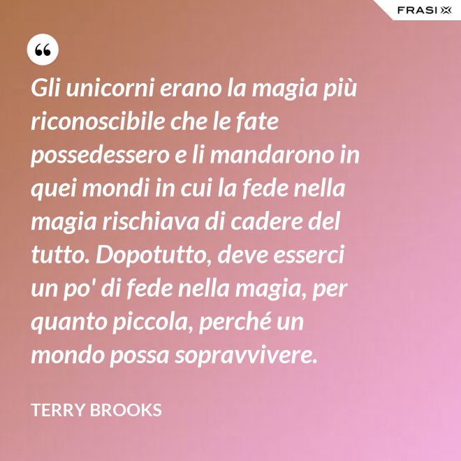 Gli unicorni erano la magia più riconoscibile che le fate possedessero e li mandarono in quei mondi in cui la fede nella magia rischiava di cadere del tutto. Dopotutto, deve esserci un po' di fede nella magia, per quanto piccola, perché un mondo possa sopravvivere. - Terry Brooks