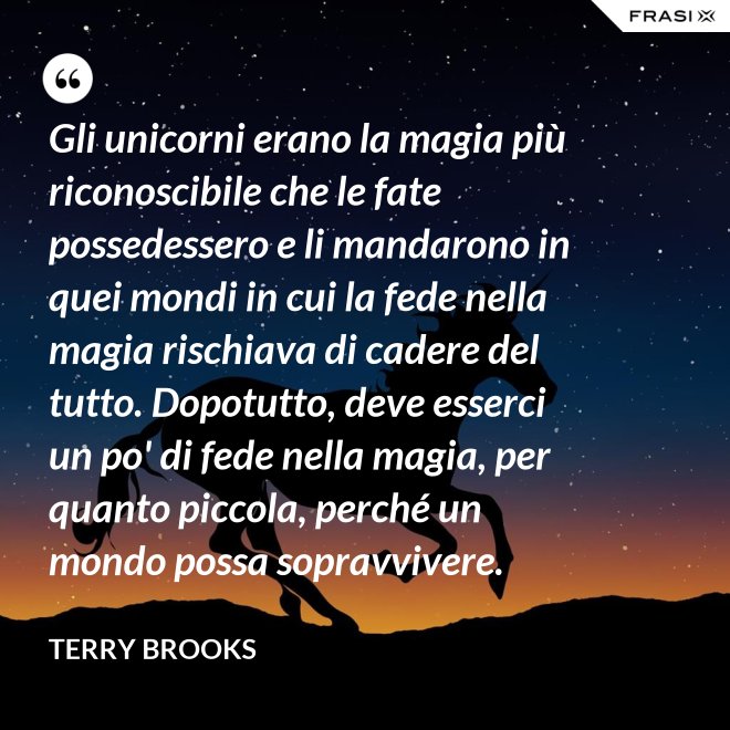 Gli unicorni erano la magia più riconoscibile che le fate possedessero e li mandarono in quei mondi in cui la fede nella magia rischiava di cadere del tutto. Dopotutto, deve esserci un po' di fede nella magia, per quanto piccola, perché un mondo possa sopravvivere. - Terry Brooks
