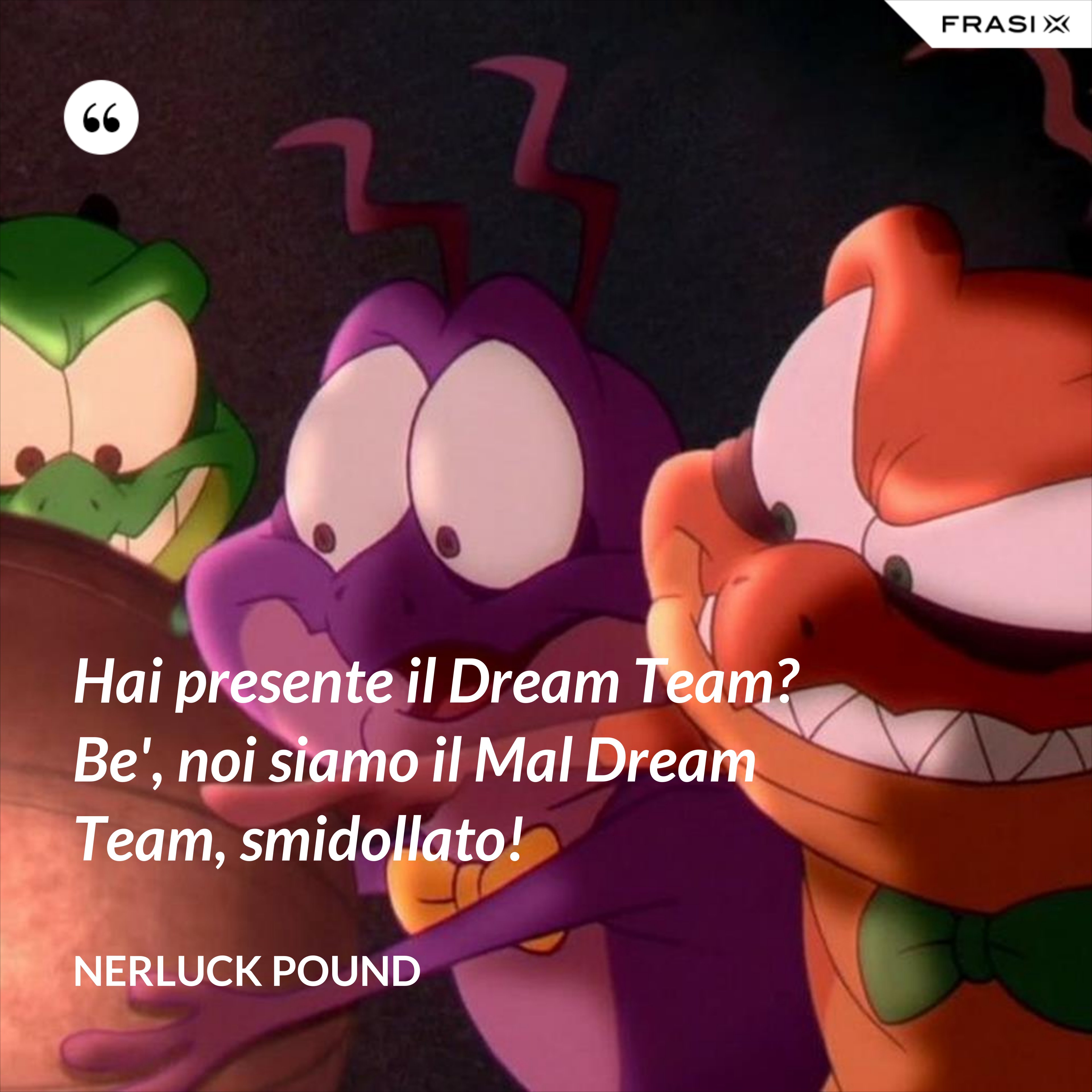 Hai presente il Dream Team? Be', noi siamo il Mal Dream Team, smidollato! - Nerluck Pound