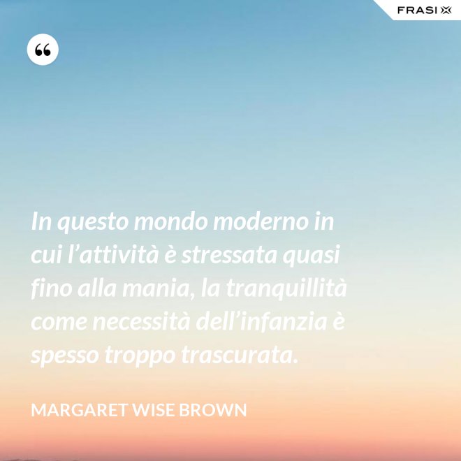 In questo mondo moderno in cui l’attività è stressata quasi fino alla mania, la tranquillità come necessità dell’infanzia è spesso troppo trascurata. - Margaret Wise Brown