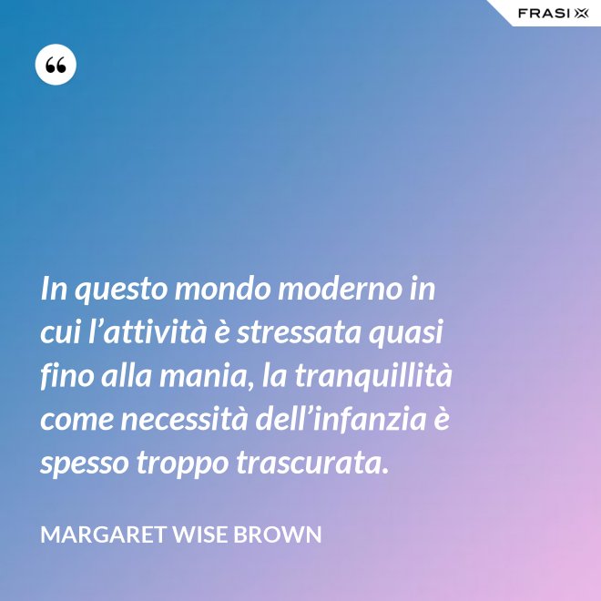 In questo mondo moderno in cui l’attività è stressata quasi fino alla mania, la tranquillità come necessità dell’infanzia è spesso troppo trascurata. - Margaret Wise Brown