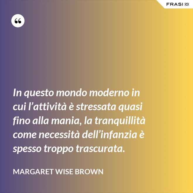 In questo mondo moderno in cui l’attività è stressata quasi fino alla mania, la tranquillità come necessità dell’infanzia è spesso troppo trascurata. - Margaret Wise Brown