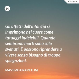Gli affetti dell’infanzia si imprimono nel cuore come tatuaggi indelebili. Quando sembrano morti sono solo svenuti. E possono riprendere a vivere senza bisogno di troppe spiegazioni. - Massimo Gramellini