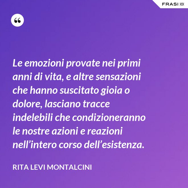 Le emozioni provate nei primi anni di vita, e altre sensazioni che hanno suscitato gioia o dolore, lasciano tracce indelebili che condizioneranno le nostre azioni e reazioni nell’intero corso dell’esistenza. - Rita Levi Montalcini