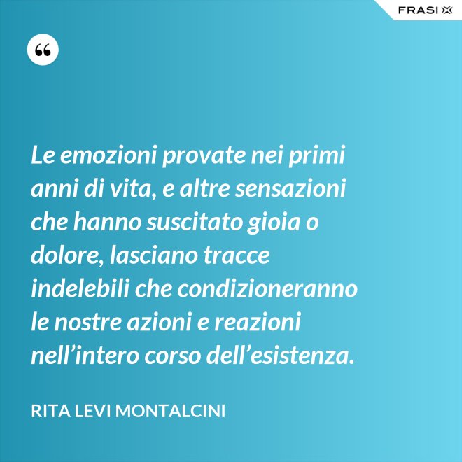 Le emozioni provate nei primi anni di vita, e altre sensazioni che hanno suscitato gioia o dolore, lasciano tracce indelebili che condizioneranno le nostre azioni e reazioni nell’intero corso dell’esistenza. - Rita Levi Montalcini