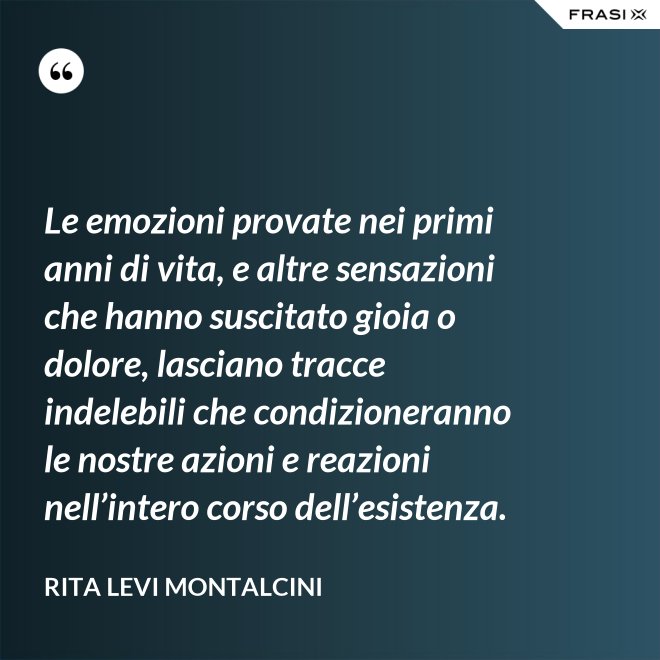 Le emozioni provate nei primi anni di vita, e altre sensazioni che hanno suscitato gioia o dolore, lasciano tracce indelebili che condizioneranno le nostre azioni e reazioni nell’intero corso dell’esistenza. - Rita Levi Montalcini