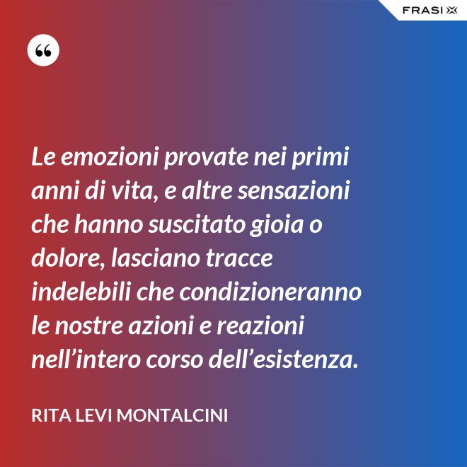 Le emozioni provate nei primi anni di vita, e altre sensazioni che hanno suscitato gioia o dolore, lasciano tracce indelebili che condizioneranno le nostre azioni e reazioni nell’intero corso dell’esistenza. - Rita Levi Montalcini