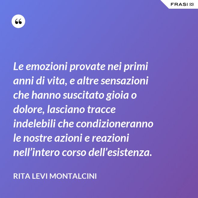 Le emozioni provate nei primi anni di vita, e altre sensazioni che hanno suscitato gioia o dolore, lasciano tracce indelebili che condizioneranno le nostre azioni e reazioni nell’intero corso dell’esistenza. - Rita Levi Montalcini