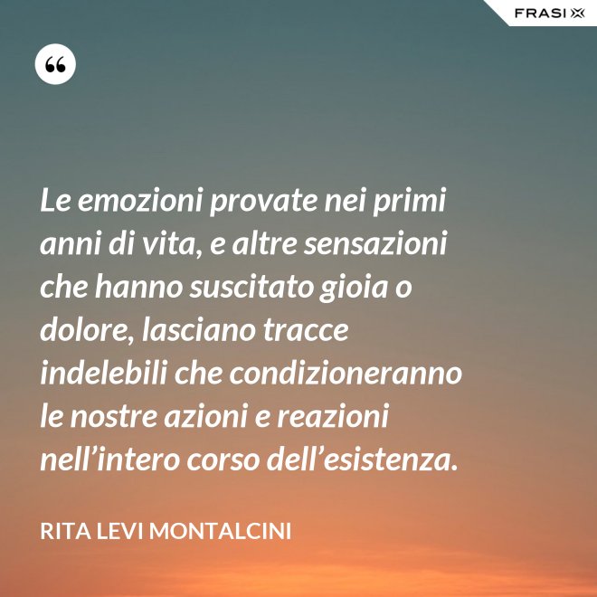 Le emozioni provate nei primi anni di vita, e altre sensazioni che hanno suscitato gioia o dolore, lasciano tracce indelebili che condizioneranno le nostre azioni e reazioni nell’intero corso dell’esistenza. - Rita Levi Montalcini