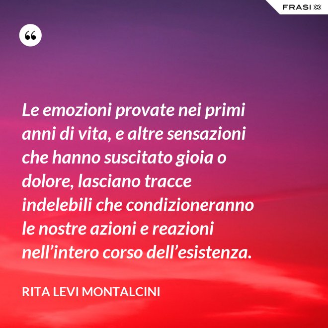 Le emozioni provate nei primi anni di vita, e altre sensazioni che hanno suscitato gioia o dolore, lasciano tracce indelebili che condizioneranno le nostre azioni e reazioni nell’intero corso dell’esistenza. - Rita Levi Montalcini