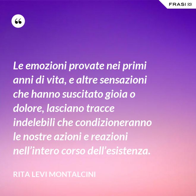 Le emozioni provate nei primi anni di vita, e altre sensazioni che hanno suscitato gioia o dolore, lasciano tracce indelebili che condizioneranno le nostre azioni e reazioni nell’intero corso dell’esistenza. - Rita Levi Montalcini