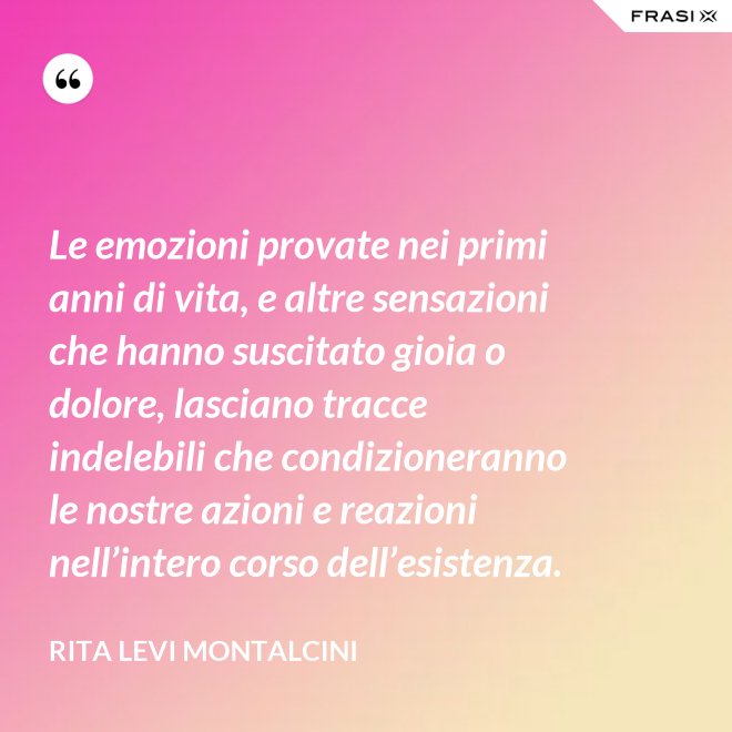 Le emozioni provate nei primi anni di vita, e altre sensazioni che hanno suscitato gioia o dolore, lasciano tracce indelebili che condizioneranno le nostre azioni e reazioni nell’intero corso dell’esistenza. - Rita Levi Montalcini