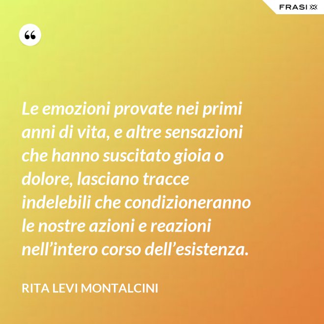 Le emozioni provate nei primi anni di vita, e altre sensazioni che hanno suscitato gioia o dolore, lasciano tracce indelebili che condizioneranno le nostre azioni e reazioni nell’intero corso dell’esistenza. - Rita Levi Montalcini