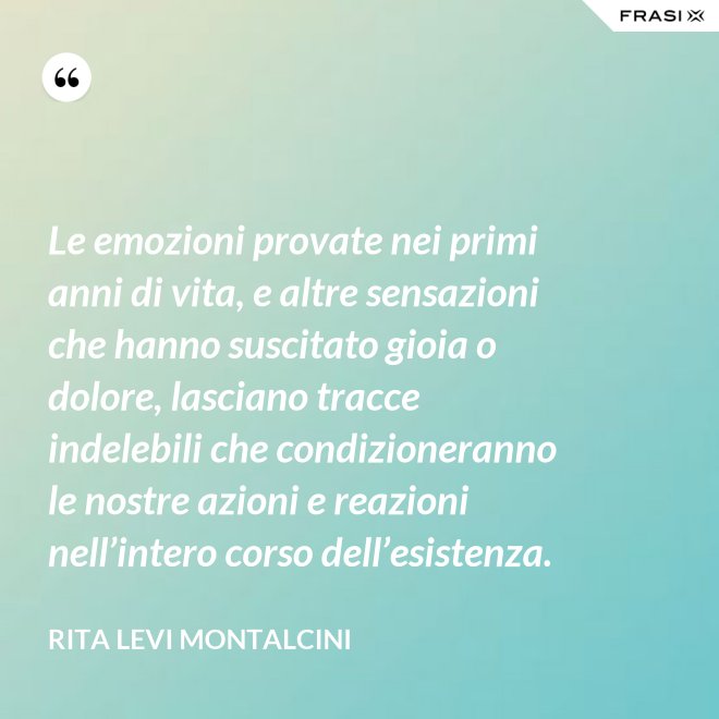 Le emozioni provate nei primi anni di vita, e altre sensazioni che hanno suscitato gioia o dolore, lasciano tracce indelebili che condizioneranno le nostre azioni e reazioni nell’intero corso dell’esistenza. - Rita Levi Montalcini
