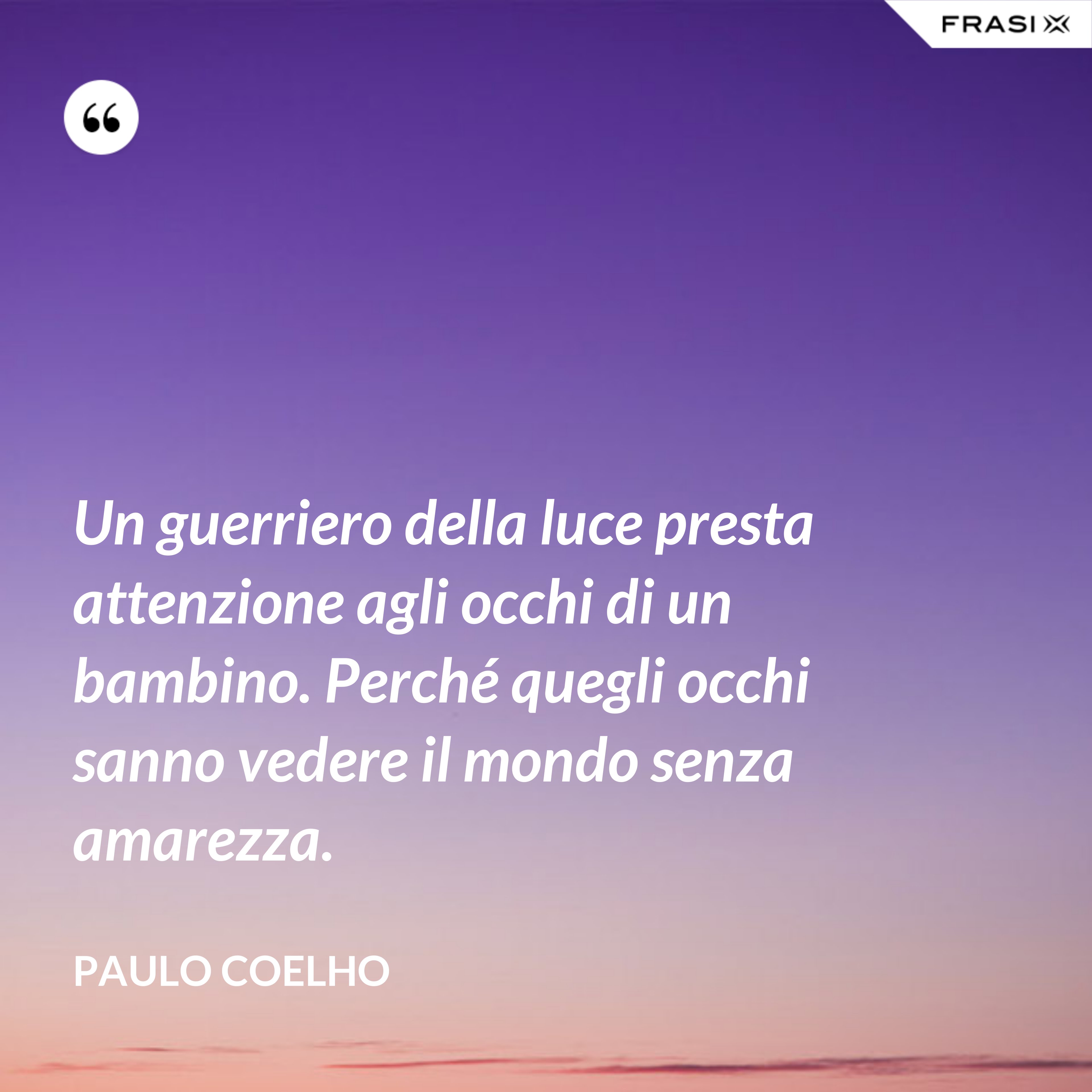 Un guerriero della luce presta attenzione agli occhi di un bambino. Perché quegli occhi sanno vedere il mondo senza amarezza. - Paulo Coelho