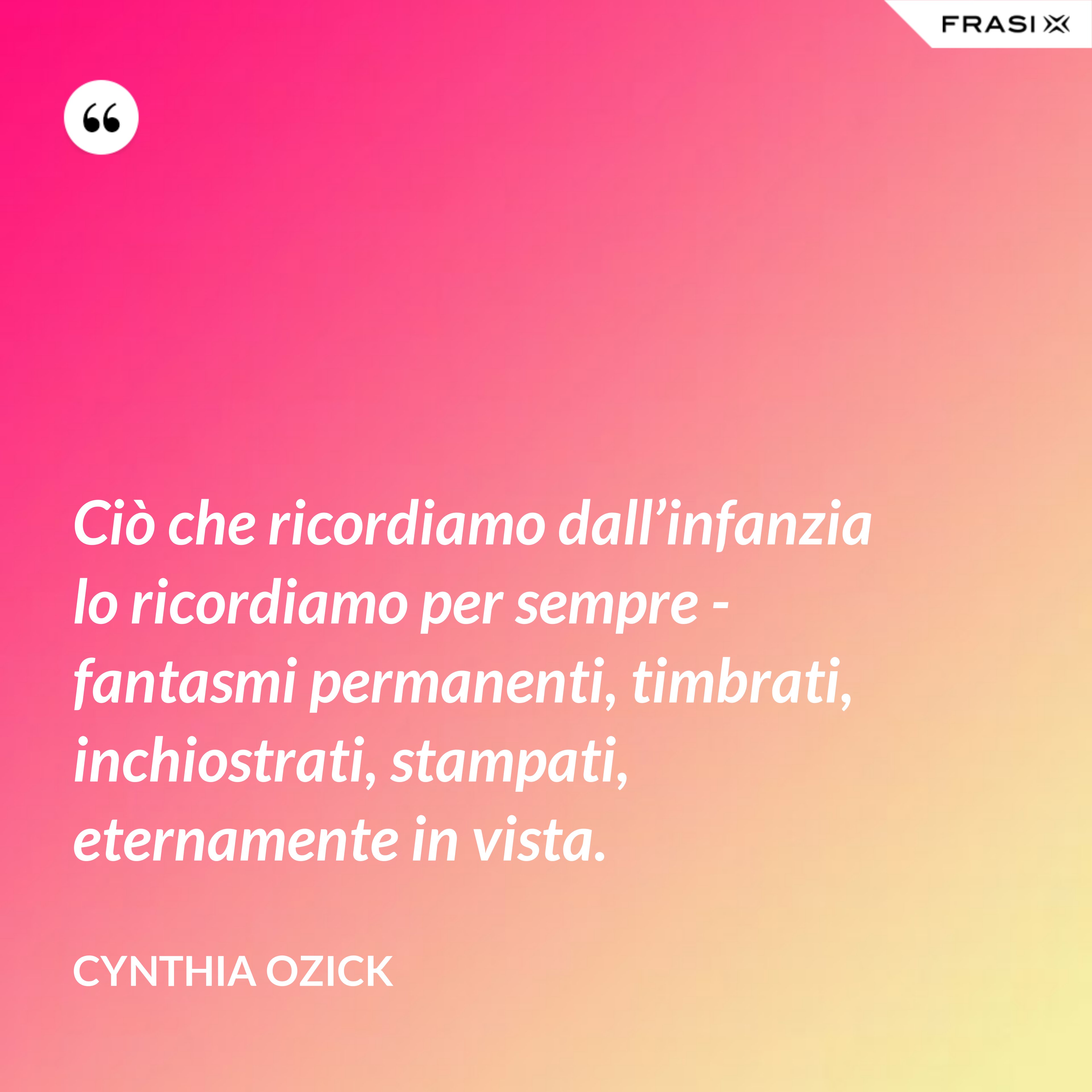 Ciò che ricordiamo dall’infanzia lo ricordiamo per sempre - fantasmi permanenti, timbrati, inchiostrati, stampati, eternamente in vista. - Cynthia Ozick
