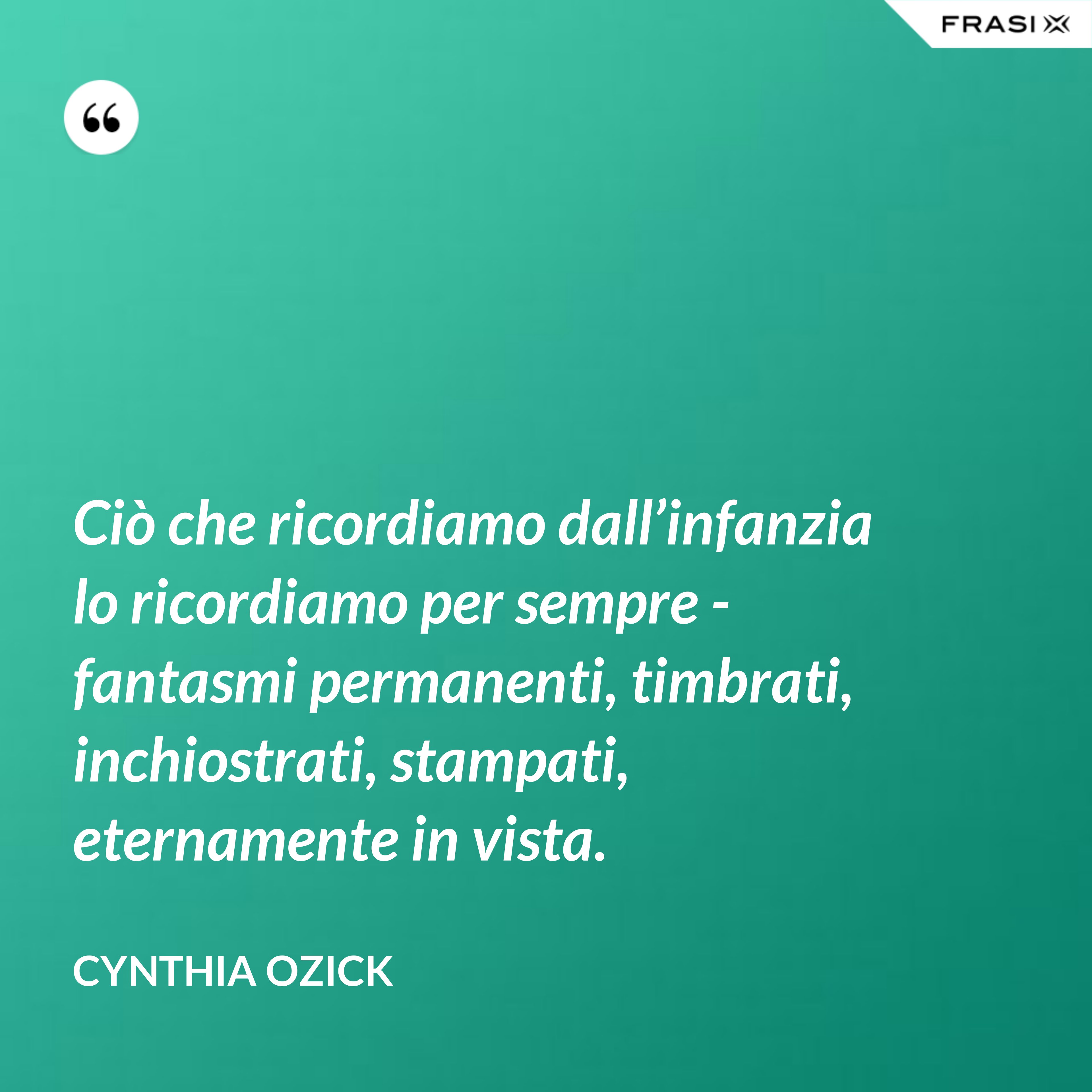 Ciò che ricordiamo dall’infanzia lo ricordiamo per sempre - fantasmi permanenti, timbrati, inchiostrati, stampati, eternamente in vista. - Cynthia Ozick