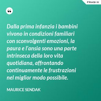 Dalla prima infanzia i bambini vivono in condizioni familiari con sconvolgenti emozioni, la paura e l’ansia sono una parte intrinseca della loro vita quotidiana, affrontando continuamente le frustrazioni nel miglior modo possibile. - Maurice Sendak