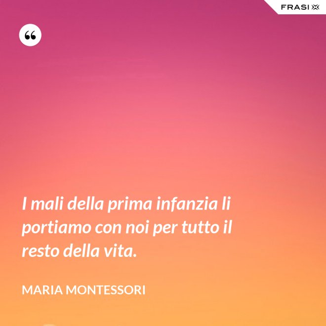 I mali della prima infanzia li portiamo con noi per tutto il resto della vita. - Maria Montessori