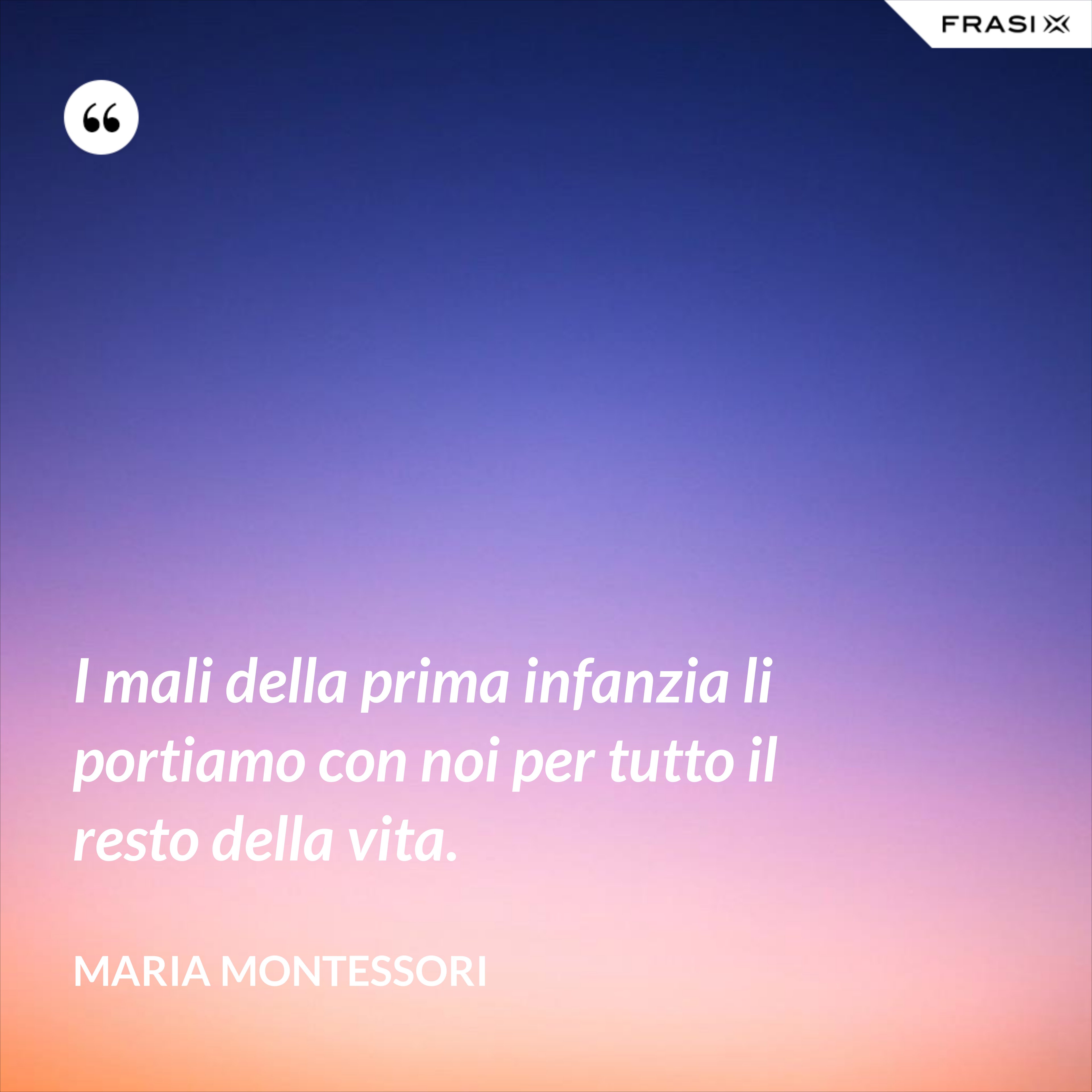 I mali della prima infanzia li portiamo con noi per tutto il resto della vita. - Maria Montessori